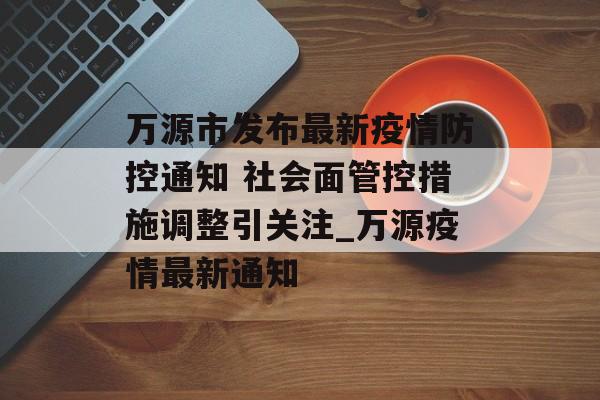 万源市发布最新疫情防控通知 社会面管控措施调整引关注_万源疫情最新通知